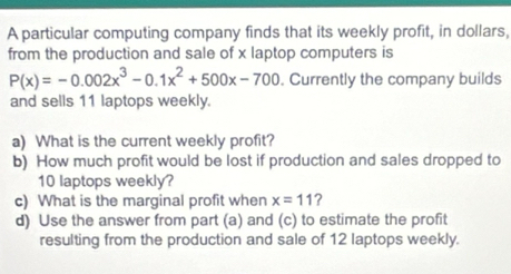 A particular computing company finds that its weekly profit, in dollars, 
from the production and sale of x laptop computers is
P(x)=-0.002x^3-0.1x^2+500x-700. Currently the company builds 
and sells 11 laptops weekly. 
a) What is the current weekly profit? 
b) How much profit would be lost if production and sales dropped to
10 laptops weekly? 
c) What is the marginal profit when x=11 ? 
d) Use the answer from part (a) and (c) to estimate the profit 
resulting from the production and sale of 12 laptops weekly.