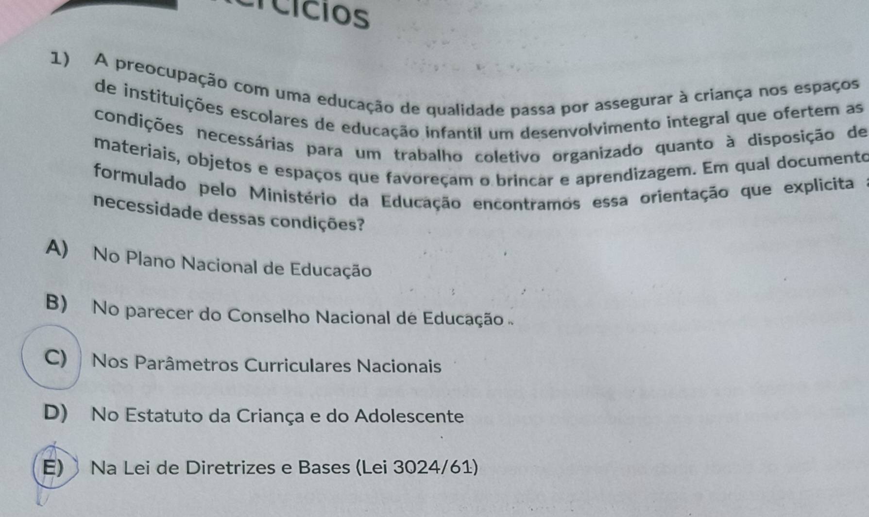 Crcícios
1) A preocupação com uma educação de qualidade passa por assegurar à criança nos espaços
de instituições escolares de educação infantil um desenvolvimento integral que ofertem as
condições necessárias para um trabalho coletivo organizado quanto à disposição de
materiais, objetos e espaços que favoreçam o brincar e aprendizagem. Em qual documento
formulado pelo Ministério da Educação encontramos essa orientação que explicita
necessidade dessas condições?
A) No Plano Nacional de Educação
B) No parecer do Conselho Nacional de Educação
C) Nos Parâmetros Curriculares Nacionais
D) No Estatuto da Criança e do Adolescente
E) Na Lei de Diretrizes e Bases (Lei 3024/61)