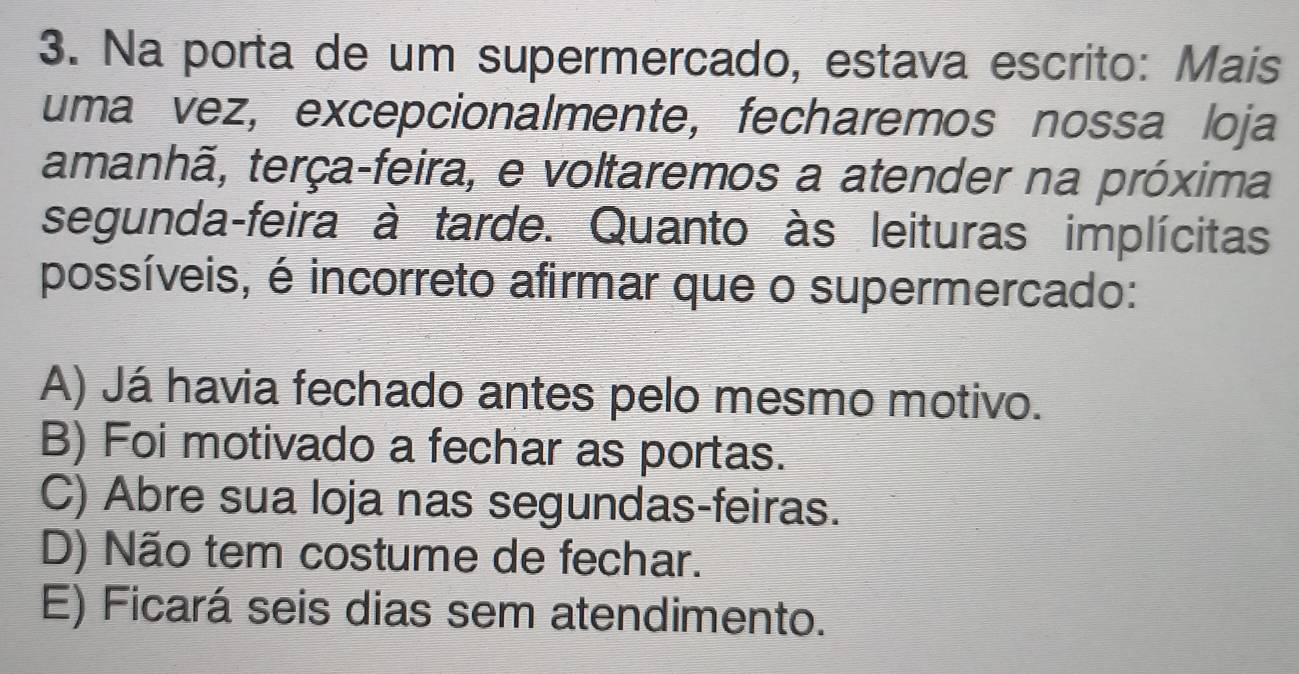 Na porta de um supermercado, estava escrito: Mais
uma vez, excepcionalmente, fecharemos nossa loja
tamanhã, terça-feira, e voltaremos a atender na próxima
segunda-feira à tarde. Quanto às leituras implícitas
possíveis, é incorreto afirmar que o supermercado:
A) Já havia fechado antes pelo mesmo motivo.
B) Foi motivado a fechar as portas.
C) Abre sua loja nas segundas-feiras.
D) Não tem costume de fechar.
E) Ficará seis dias sem atendimento.