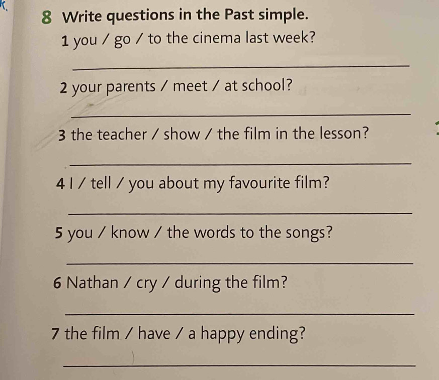 Write questions in the Past simple. 
1 you / go / to the cinema last week? 
_ 
2 your parents / meet / at school? 
_ 
3 the teacher / show / the film in the lesson? 
_ 
4 I / tell / you about my favourite film? 
_ 
5 you / know / the words to the songs? 
_ 
6 Nathan / cry / during the film? 
_ 
7 the film / have / a happy ending? 
_