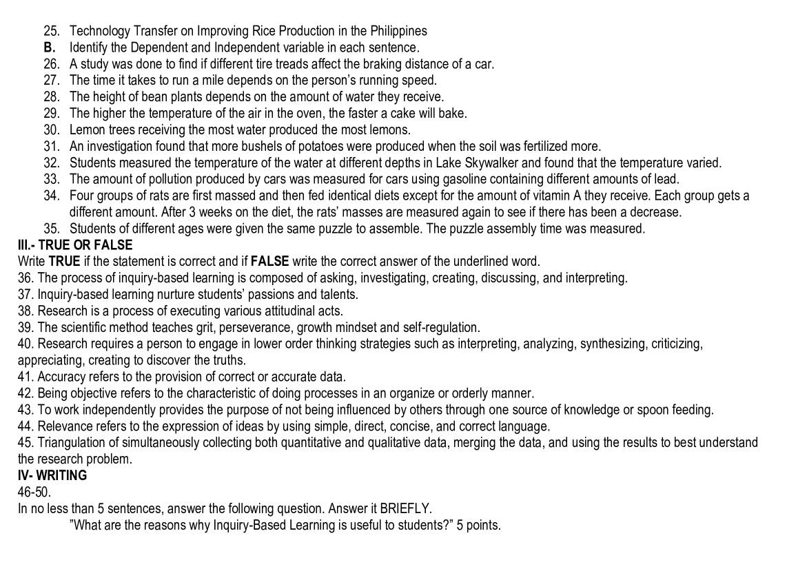 Technology Transfer on Improving Rice Production in the Philippines
B. Identify the Dependent and Independent variable in each sentence.
26. A study was done to find if different tire treads affect the braking distance of a car.
27. The time it takes to run a mile depends on the person's running speed.
28. The height of bean plants depends on the amount of water they receive.
29. The higher the temperature of the air in the oven, the faster a cake will bake.
30. Lemon trees receiving the most water produced the most lemons.
31. An investigation found that more bushels of potatoes were produced when the soil was fertilized more.
32. Students measured the temperature of the water at different depths in Lake Skywalker and found that the temperature varied.
33. The amount of pollution produced by cars was measured for cars using gasoline containing different amounts of lead.
34. Four groups of rats are first massed and then fed identical diets except for the amount of vitamin A they receive. Each group gets a
different amount. After 3 weeks on the diet, the rats' masses are measured again to see if there has been a decrease.
35. Students of different ages were given the same puzzle to assemble. The puzzle assembly time was measured.
III.- TRUE OR FALSE
Write TRUE if the statement is correct and if FALSE write the correct answer of the underlined word.
36. The process of inquiry-based learning is composed of asking, investigating, creating, discussing, and interpreting.
37. Inquiry-based learning nurture students' passions and talents.
38. Research is a process of executing various attitudinal acts.
39. The scientific method teaches grit, perseverance, growth mindset and self-regulation.
40. Research requires a person to engage in lower order thinking strategies such as interpreting, analyzing, synthesizing, criticizing,
appreciating, creating to discover the truths.
41. Accuracy refers to the provision of correct or accurate data.
42. Being objective refers to the characteristic of doing processes in an organize or orderly manner.
43. To work independently provides the purpose of not being influenced by others through one source of knowledge or spoon feeding.
44. Relevance refers to the expression of ideas by using simple, direct, concise, and correct language.
45. Triangulation of simultaneously collecting both quantitative and qualitative data, merging the data, and using the results to best understand
the research problem.
IV- WRITING
46-50.
In no less than 5 sentences, answer the following question. Answer it BRIEFLY.
"What are the reasons why Inquiry-Based Learning is useful to students?" 5 points.