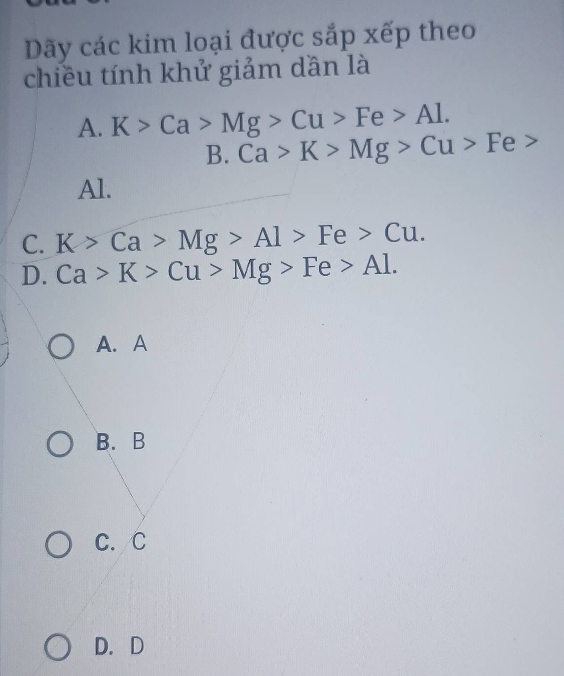 Dãy các kim loại được sắp xếp theo
chiều tính khử giảm dần là
A. K>Ca>Mg>Cu>Fe>Al.
B. Ca>K>Mg>Cu>Fe>
Al.
C. K>Ca>Mg>Al>Fe>Cu.
D. Ca>K>Cu>Mg>Fe>Al.
A.A
B.B
C. C
D. D