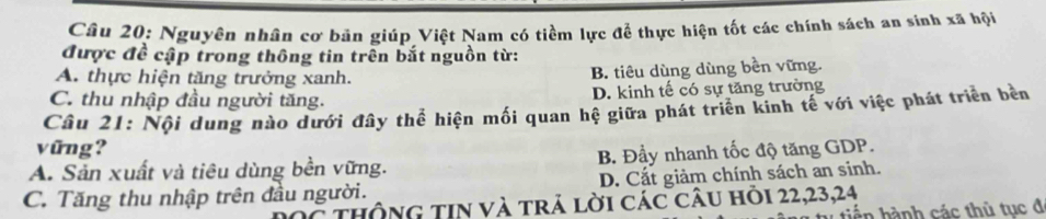 Nguyên nhân cơ bản giúp Việt Nam có tiềm lực để thực hiện tốt các chính sách an sinh xã hội
được đề cập trong thông tin trên bắt nguồn từ:
A. thực hiện tăng trưởng xanh. B. tiêu dùng dùng bền vững.
C. thu nhập đầu người tăng. D. kinh tế có sự tăng trường
Câu 21: Nội dung nào dưới đây thể hiện mối quan hệ giữa phát triển kinh tế với việc phát triển bền
vũng?
A. Sản xuất và tiêu dùng bền vững. B. Đầy nhanh tốc độ tăng GDP.
C. Tăng thu nhập trên đầu người. D. Cắt giảm chính sách an sinh.
thông tin và trả lời các câu hỏi 22, 23, 24
hển hành các thủ tục đ