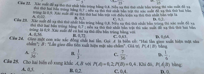 25 D. overline (25)^(·) 
5 
Cầu 22. Xác suất đề xạ thủ thứ nhất bắn trúng bằng 0, 8. Nếu xạ thủ thứ nhất bắn trúng thì xác suất đề xạ
thủ thứ hai bắn trúng bằng 0, 7; nều xa thủ thứ nhất bản trật thì xác suất để xạ thủ thứ hai bắn
trúng là 0, 9. Xác suất đề xạ thủ thứ hai bắn trật với điều kiện xạ thủ thứ nhất bắn trật là
A. 0, 02. B. 0, 3. C. 0, 1. D. 0, 2.
Câu 23. Xác suất đề xạ thủ thứ nhất bắn trúng bằng 0, 8. Nều xạ thủ thứ nhất bắn trúng thì xác suất đề xạ
thủ thứ hai bắn trúng bằng 0, 7; nếu xạ thủ thứ nhất bắn trật thì xác suất đề xạ thủ thứ hai bắn
trúng là 0, 9. Xác suất đề cả hai xạ thủ đều bắn trúng bằng với
A. 0, 56. B. 0, 72. C. 0, 63. D. 0, 64.
Câu 24. Gieo một con xúc xắc đồng chất hai lần. Gọi A là biến cố: "Hai lần gieo xuất hiện mặt sáu
chấm"; B: "Lần gieo đầu tiên xuất hiện mặt sáu chấm". Giá trị P(A|B) bằng
A.  5/36 .  1/3 .  7/36 . D.  1/6 . 
B.
C.
Câu 25. Cho hai biến cố xung khắc A, B với P(A)=0,2; P(B)=0,4. Khi đó, P(A|B) bằng:
A. 0, 5. B. 0, 2. C. 0.4. D. 0.