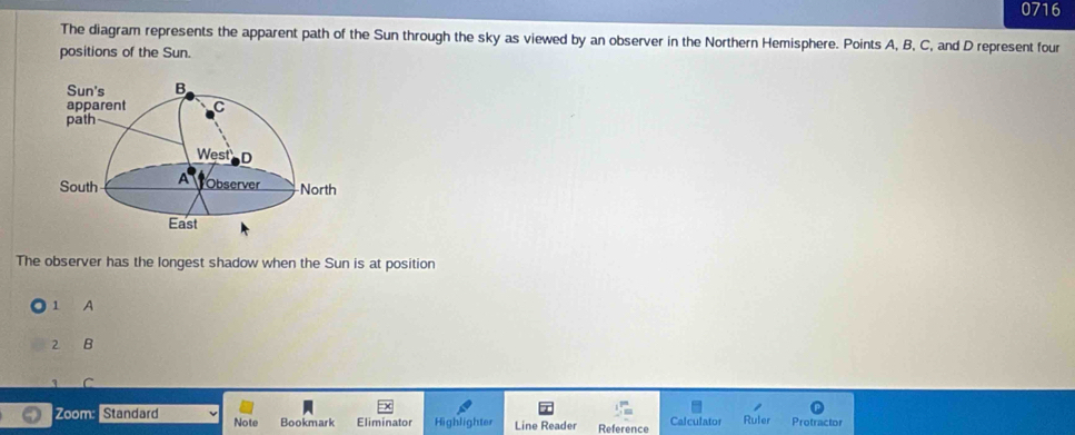 0716
The diagram represents the apparent path of the Sun through the sky as viewed by an observer in the Northern Hemisphere. Points A, B, C, and D represent four
positions of the Sun.
The observer has the longest shadow when the Sun is at position
1 A
2 B
3 C
Zoom: Standard Note Bookmark Eliminator Highlighter Line Reader Reference Calculator Ruler Protractor
