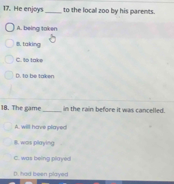 He enjoys_ to the local zoo by his parents.
A. being taken
B. taking
C. to take
D. to be taken
18. The game _in the rain before it was cancelled.
A. will have played
B. was playing
C. was being played
D. had been played