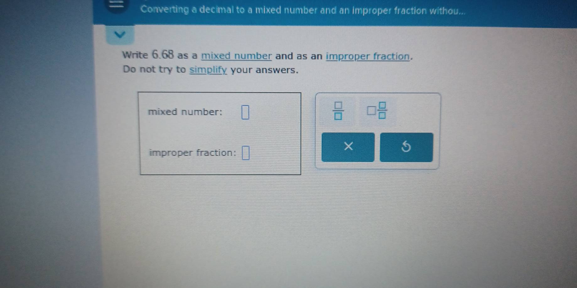 Converting a decimal to a mixed number and an improper fraction withou... 
Write 6.68 as a mixed number and as an improper fraction. 
Do not try to simplify your answers. 
mixed number: □  □ /□   □  □ /□  
X 
improper fraction: