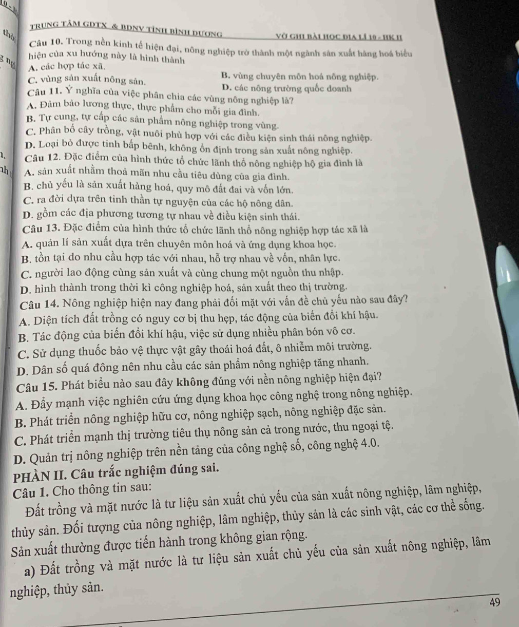 0 - 1
trung tâM gDTX & BDNV tỉnh bình dương vở ghi bài học địa lÍ 10 - HK II
thời
Câu 10. Trong nền kinh tế hiện đại, nông nghiệp trở thành một ngành sản xuất hàng hoá biểu
hiện của xu hướng này là hình thành
3 ng
A. các hợp tác xã.
B. vùng chuyên môn hoá nông nghiệp.
C. vùng sản xuất nông sản.
D. các nông trường quốc doanh
Câu 11. Ý nghĩa của việc phân chia các vùng nông nghiệp là?
A. Đảm bảo lương thực, thực phẩm cho mỗi gia đình.
B. Tự cung, tự cấp các sản phẩm nông nghiệp trong vùng.
C. Phân bố cây trồng, vật nuôi phù hợp với các điều kiện sinh thái nông nghiệp.
D. Loại bỏ được tinh bấp bênh, không ổn định trong sản xuất nông nghiệp.
1. Câu 12. Đặc điểm của hình thức tổ chức lãnh thổ nông nghiệp hộ gia đình là
nh A. sản xuất nhằm thoả mãn nhu cầu tiêu dùng của gia đình.
B. chủ yếu là sản xuất hàng hoá, quy mô đất đai và vốn lớn,
C. ra đời dựa trên tinh thần tự nguyện của các hộ nông dân.
D. gồm các địa phương tương tự nhau về điều kiện sinh thái.
Câu 13. Đặc điểm của hình thức tổ chức lãnh thổ nông nghiệp hợp tác xã là
A. quản lí sản xuất dựa trên chuyên môn hoá và ứng dụng khoa học.
B. tồn tại do nhu cầu hợp tác với nhau, hỗ trợ nhau về vốn, nhân lực.
C. người lao động cùng sản xuất và cùng chung một nguồn thu nhập.
D. hình thành trong thời kì công nghiệp hoá, sản xuất theo thị trường.
Câu 14. Nông nghiệp hiện nay đang phải đối mặt với vấn đề chủ yếu nào sau đây?
A. Diện tích đất trồng có nguy cơ bị thu hẹp, tác động của biến đổi khí hậu.
B. Tác động của biến đổi khí hậu, việc sử dụng nhiều phân bón vô cơ.
C. Sử dụng thuốc bảo vệ thực vật gây thoái hoá đất, ô nhiễm môi trường.
D. Dân số quá đông nên nhu cầu các sản phẩm nông nghiệp tăng nhanh.
Câu 15. Phát biểu nào sau đây không đúng với nền nông nghiệp hiện đại?
A. Đầy mạnh việc nghiên cứu ứng dụng khoa học công nghệ trong nông nghiệp.
B. Phát triển nông nghiệp hữu cơ, nông nghiệp sạch, nông nghiệp đặc sản.
C. Phát triển mạnh thị trường tiêu thụ nông sản cả trong nước, thu ngoại tệ.
D. Quản trị nông nghiệp trên nền tảng của công nghệ số, công nghệ 4.0.
PHÀN II. Câu trắc nghiệm đúng sai.
Câu 1. Cho thông tin sau:
Đất trồng và mặt nước là tư liệu sản xuất chủ yếu của sản xuất nông nghiệp, lâm nghiệp,
thủy sản. Đối tượng của nông nghiệp, lâm nghiệp, thủy sản là các sinh vật, các cơ thể sống.
Sản xuất thường được tiến hành trong không gian rộng.
a) Đất trồng và mặt nước là tư liệu sản xuất chủ yếu của sản xuất nông nghiệp, lâm
nghiệp, thủy sản.
49