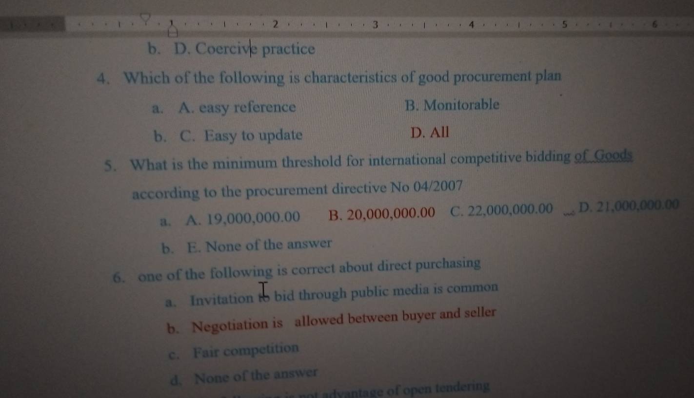 2
3
4
5
b. D. Coercive practice
4. Which of the following is characteristics of good procurement plan
a. A. easy reference B. Monitorable
b. C. Easy to update D. All
5. What is the minimum threshold for international competitive bidding of Goods
according to the procurement directive No 04/2007
a. A. 19,000,000.00 B. 20,000,000.00 C. 22,000,000.00 _D. 21,000,000.00
b. E. None of the answer
6. one of the following is correct about direct purchasing
a. Invitation to bid through public media is common
b. Negotiation is allowed between buyer and seller
c. Fair competition
d. None of the answer
not advantage of open tendering