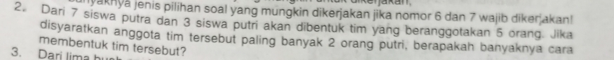 ikenjakan 
yakhya jenis pilihan soal yang mungkin dikerjakan jika nomor 6 dan 7 wajib diker akan! 
2. Dari 7 siswa putra dan 3 siswa putri akan dibentuk tim yang beranggotakan 5 orang. Jika 
disyaratkan anggota tim tersebut paling banyak 2 orang putri, berapakah banyaknya cara 
membentuk tim tersebut? 
3. Dari lima hu