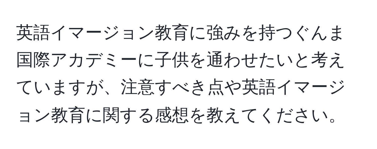 英語イマージョン教育に強みを持つぐんま国際アカデミーに子供を通わせたいと考えていますが、注意すべき点や英語イマージョン教育に関する感想を教えてください。