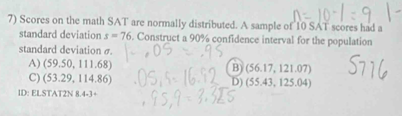 Scores on the math SAT are normally distributed. A sample of 10 SAT scores had a
standard deviation s=76. Construct a 90% confidence interval for the population
standard deviation σ.
A) (59.50,111.68)
B) (56.17,121.07
C) (53.29,114.86)
D) (55.43,12 5.0 4)
ID: ELSTAT2N 8.4-3+