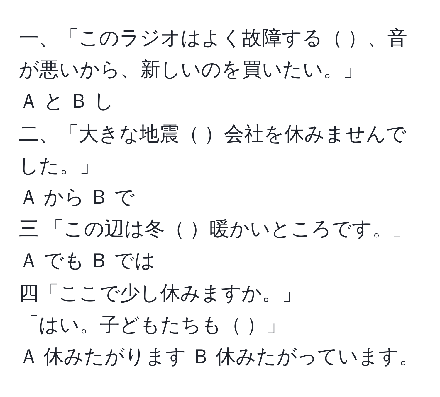 一、「このラジオはよく故障する    、音が悪いから、新しいのを買いたい。」  
Ａ と  Ｂ し  
二、「大きな地震   会社を休みませんでした。」  
Ａ から  Ｂ で  
三 「この辺は冬   暖かいところです。」  
Ａ でも   Ｂ では  
四「ここで少し休みますか。」  
「はい。子どもたちも         」  
Ａ 休みたがります   Ｂ 休みたがっています。