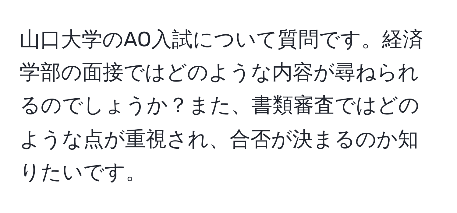 山口大学のAO入試について質問です。経済学部の面接ではどのような内容が尋ねられるのでしょうか？また、書類審査ではどのような点が重視され、合否が決まるのか知りたいです。