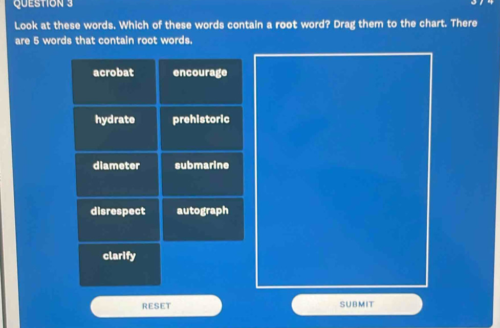 Look at these words. Which of these words contain a root word? Drag them to the chart. There
are 5 words that contain root words.
acrobat encourage
hydrate prehistoric
diameter submarine
disrespect autograph
clarify
RESET SUBMIT