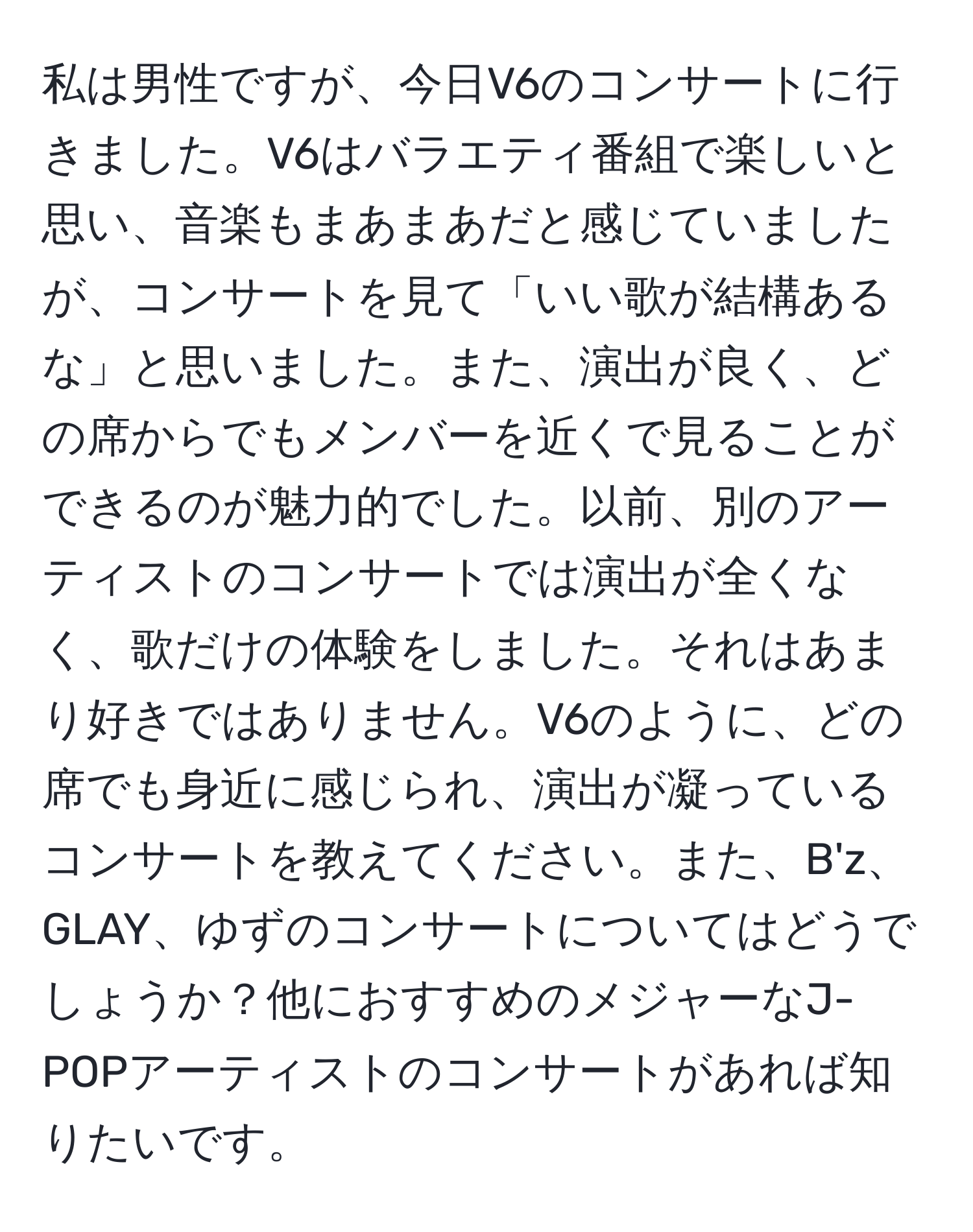 私は男性ですが、今日V6のコンサートに行きました。V6はバラエティ番組で楽しいと思い、音楽もまあまあだと感じていましたが、コンサートを見て「いい歌が結構あるな」と思いました。また、演出が良く、どの席からでもメンバーを近くで見ることができるのが魅力的でした。以前、別のアーティストのコンサートでは演出が全くなく、歌だけの体験をしました。それはあまり好きではありません。V6のように、どの席でも身近に感じられ、演出が凝っているコンサートを教えてください。また、B'z、GLAY、ゆずのコンサートについてはどうでしょうか？他におすすめのメジャーなJ-POPアーティストのコンサートがあれば知りたいです。