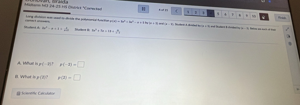 Midterm M3 24-25 HS District *Corrected
10 4 of 25 1 2 3 4 5 6 7 8 9 10 Finish 
Long division was used to divide the polynomial function p(x)=2x^3+3x^2-x+5 by (x+2) and (x-2). Student A divided by (z+2) and Student B divided by (x-2)
correct answers. Below are each of their 
Student A: 2x^2-x+1+ 3/x+9  Student B: 2x^2+7x+13+ 31/x-2 
A. What is p(-2) p(-2)=□
B. What is p(2) ? p(2)=□
1 
Scientifc Calculator