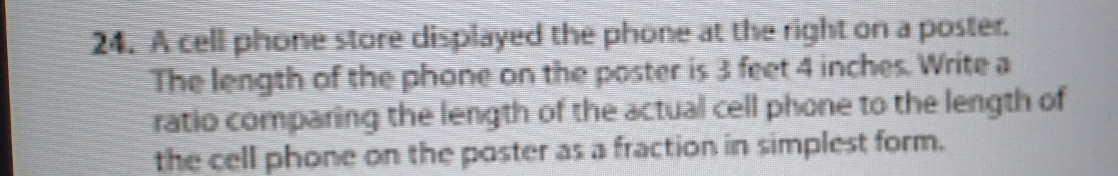 A cell phone store displayed the phone at the right on a poster. 
The length of the phone on the poster is 3 feet 4 inches. Write a 
ratio comparing the length of the actual cell phone to the length of 
the cell phone on the poster as a fraction in simplest form.