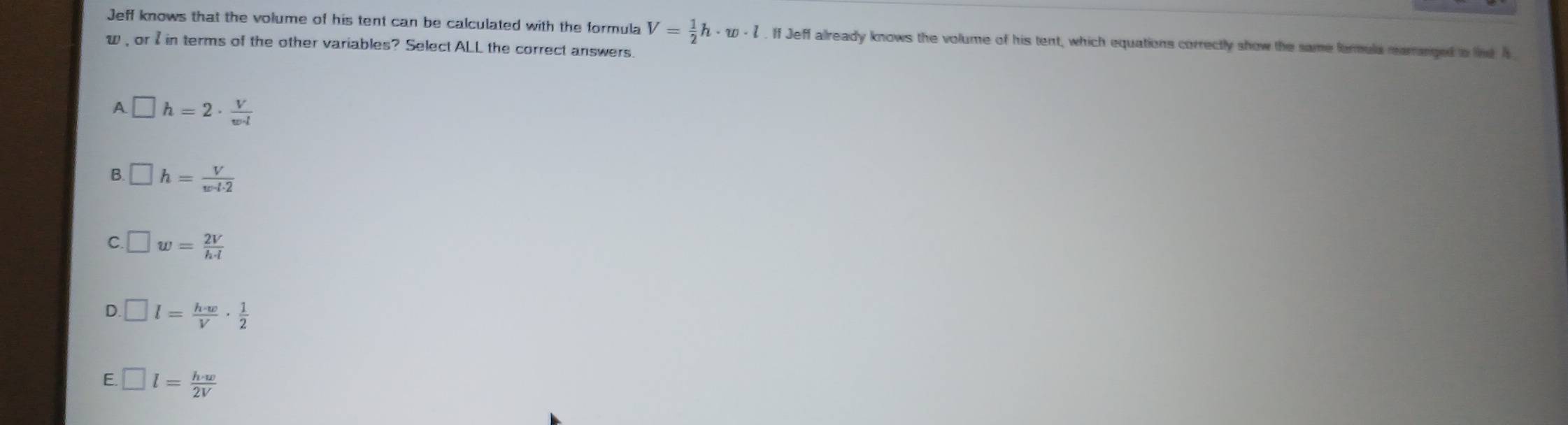 Jeff knows that the volume of his tent can be calculated with the formula V= 1/2 h· w· l. If Jeff already knows the volume of his tent, which equations correctly show the same formula marnged io line is
w, or I in terms of the other variables? Select ALL the correct answers.
A □ h=2·  V/w· l 
B □ h= V/w· t· 2 
C. □ w= 2V/h· l 
D □ l= h· w/V ·  1/2 
E □ l= h· w/2V 