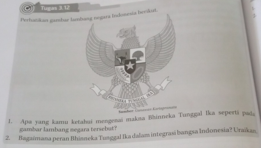 Tugas 3.12 1. 
2 
Perhatikan gambar lambang negara Indonesia berikut. 
Sumber: 
1. Apa yang kamu ketahui mengenai makna Bhinneka Tunggal Ika seperti pada 
gambar lambang negara tersebut? 
2. Bagaimana peran Bhinneka Tunggal Ika dalam integrasi bangsa Indonesia? Uraikan