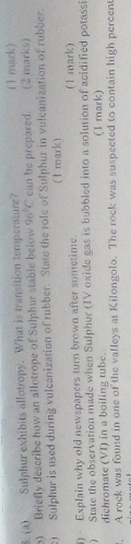 Sulphur exhibits allotropy. What is transition temperature? ( 1 mark) 
) Briefly describe how an allotrope of Sulphur stable below 96°C can be prepared. (2 marks) 
c) Sulphur is used during vulcanization of rubber. State the role of Sulphur in vulcanization of rubber. 
( 1 mark) 
) Explain why old newspapers turn brown after sometime (1 mark) 
) State the observation made when Sulphur (IV oxide gas is bubbled into a solution of acidified potassi 
dichromate (VI) in a boiling tube. (1 mark) 
, A rock was found in one of the valleys at Kilongolo. The rock was suspected to contain high percent