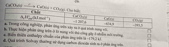 29-
CaCO_3(s)xrightarrow I^nCaO(s)+CO_2(g)
7
n ứng trên ở lò nung vôi thủ công gây ô nhiễm môi trường.
c. Biến thiên enthalpy chuẩn của phản ứng trên là −179,2 kJ.
d. Quá trình Solvay thường sử dụng carbon dioxide sinh ra ở phản ứng trên.