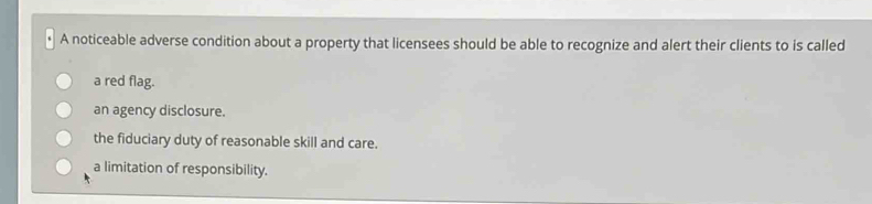 A noticeable adverse condition about a property that licensees should be able to recognize and alert their clients to is called
a red flag.
an agency disclosure.
the fiduciary duty of reasonable skill and care.
a limitation of responsibility.