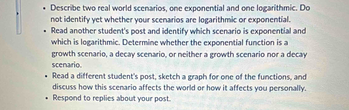 Describe two real world scenarios, one exponential and one logarithmic. Do 
not identify yet whether your scenarios are logarithmic or exponential. 
Read another student's post and identify which scenario is exponential and 
which is logarithmic. Determine whether the exponential function is a 
growth scenario, a decay scenario, or neither a growth scenario nor a decay 
scenario. 
Read a different student's post, sketch a graph for one of the functions, and 
discuss how this scenario affects the world or how it affects you personally. 
Respond to replies about your post.