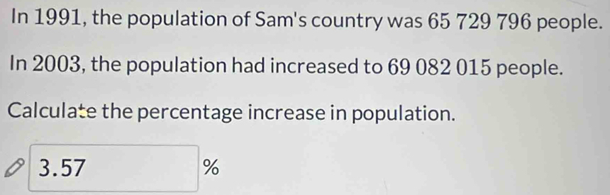 In 1991, the population of Sam's country was 65 729 796 people. 
In 2003, the population had increased to 69 082 015 people. 
Calculate the percentage increase in population.
3.57%