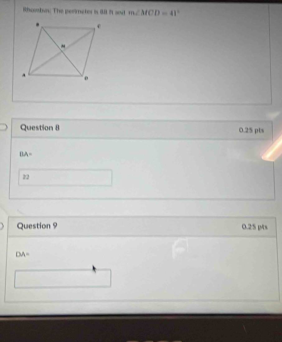 Rhombus: The perimeter is 88 ft and m∠ MCD=41°
Question 8 0.25 pts
BA=
22
Question 9 0.25 pts
DA=