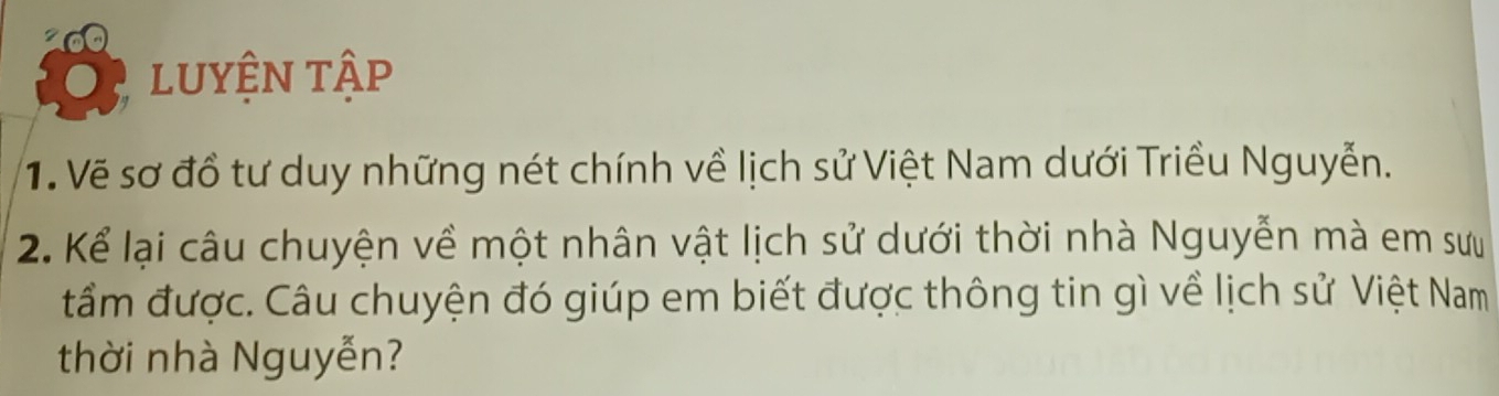 lUYệN tập 
1. Vẽ sơ đồ tư duy những nét chính về lịch sử Việt Nam dưới Triều Nguyễn. 
2. Kể lại câu chuyện về một nhân vật lịch sử dưới thời nhà Nguyễn mà em sưu 
tầm được. Câu chuyện đó giúp em biết được thông tin gì về lịch sử Việt Nam 
thời nhà Nguyễn?