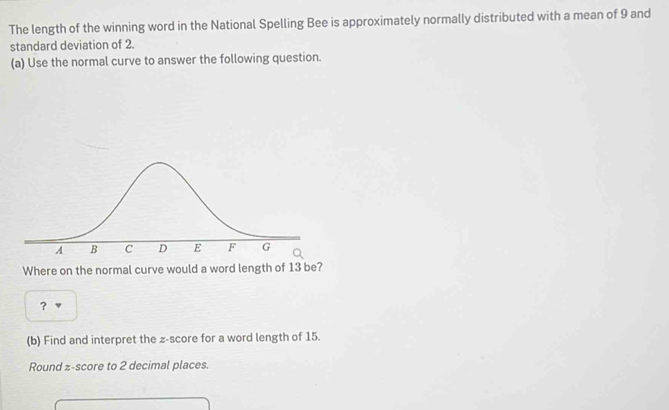 The length of the winning word in the National Spelling Bee is approximately normally distributed with a mean of 9 and 
standard deviation of 2. 
(a) Use the normal curve to answer the following question. 
Where on the normal curve would a word length of 13 be? 
? 
(b) Find and interpret the z-score for a word length of 15. 
Round z-score to 2 decimal places.