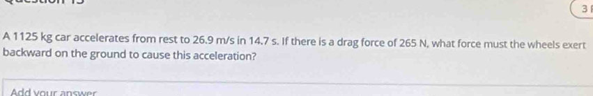 A 1125 kg car accelerates from rest to 26.9 m/s in 14.7 s. If there is a drag force of 265 N, what force must the wheels exert 
backward on the ground to cause this acceleration? 
Add vour answer