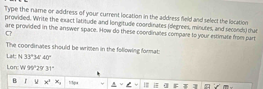 Type the name or address of your current location in the address field and select the location 
provided. Write the exact latitude and longitude coordinates (degrees, minutes, and seconds) that 
are provided in the answer space. How do these coordinates compare to your estimate from part
C? 
The coordinates should be written in the following format: 
Lat: N 33°34'40''
Lon: W 99°29'31''
B I U X^2 X_2 15px A