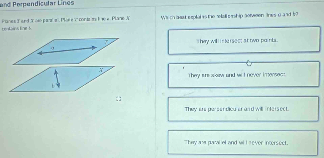 and Perpendicular Lines
Planes T and X are parallel. Plane T contains line . Plane X Which best explains the relationship between lines a and b?
contains line 6.
They will intersect at two points.
X
They are skew and will never intersect.
b
They are perpendicular and will intersect.
They are parallel and will never intersect.