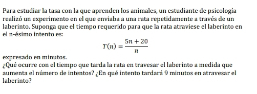 Para estudiar la tasa con la que aprenden los animales, un estudiante de psicología 
realizó un experimento en el que enviaba a una rata repetidamente a través de un 
laberinto. Suponga que el tiempo requerido para que la rata atraviese el laberinto en 
el n -ésimo intento es:
T(n)= (5n+20)/n 
expresado en minutos. 
¿Qué ocurre con el tiempo que tarda la rata en travesar el laberinto a medida que 
aumenta el número de intentos? ¿En qué intento tardará 9 minutos en atravesar el 
laberinto?