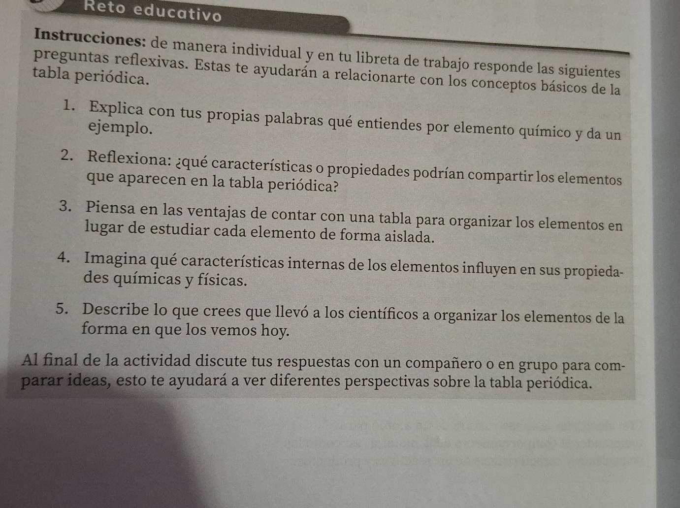 Reto educativo 
Instrucciones: de manera individual y en tu libreta de trabajo responde las siguientes 
preguntas reflexivas. Estas te ayudarán a relacionarte con los conceptos básicos de la 
tabla periódica. 
1. Explica con tus propias palabras qué entiendes por elemento químico y da un 
ejemplo. 
2. Reflexiona: ¿qué características o propiedades podrían compartir los elementos 
que aparecen en la tabla periódica? 
3. Piensa en las ventajas de contar con una tabla para organizar los elementos en 
lugar de estudiar cada elemento de forma aislada. 
4. Imagina qué características internas de los elementos influyen en sus propieda- 
des químicas y físicas. 
5. Describe lo que crees que llevó a los científicos a organizar los elementos de la 
forma en que los vemos hoy. 
Al final de la actividad discute tus respuestas con un compañero o en grupo para com- 
parar ideas, esto te ayudará a ver diferentes perspectivas sobre la tabla periódica.