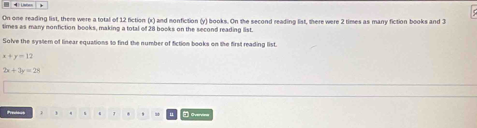 4  Listen
On one reading list, there were a total of 12 fiction (x) and nonfiction (y) books. On the second reading list, there were 2 times as many fiction books and 3
times as many nonfiction books, making a total of 28 books on the second reading list.
Solve the system of linear equations to find the number of fiction books on the first reading list.
x+y=12
2x+3y=28
Previous 2 4 5 6 7 8 9 10 u □ Overvies