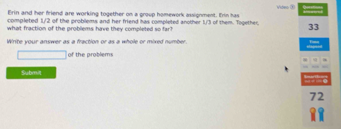 Video 2 Questions 
Erin and her friend are working together on a group homework assignment. Erin has an swered 
completed 1/2 of the problems and her friend has completed another 1/3 of them. Together, 33
what fraction of the problems have they completed so far? 
Write your answer as a fraction or as a whole or mixed number. Timt 
elapsed 
of the problems 
12 26
Submit SmartScere 
quE qé b0e( 
72