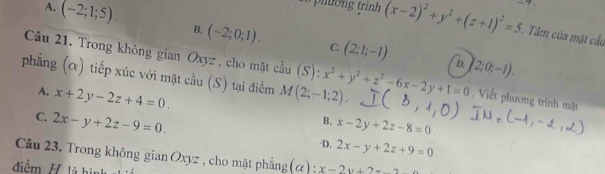 A. (-2;1;5). B. (-2;0;1).
(x-2)^2+y^2+(z+1)^2=5. Tâm của mặt cầu
C. (2;1;-1). D. (2;0;-1). 
Câu 21. Trong không gian Oxyz , cho mặt cầu (S):x^2+y^2+z^2-6x-2y+1=0. Viết phương trình mặt
phẳng (α) tiếp xúc với mặt cầu (S) tại điểm M(2;-1;2).
A. x+2y-2z+4=0.
C. 2x-y+2z-9=0.
B. x-2y+2z-8=0
-D. 2x-y+2z+9=0. 
Câu 23. Trong không gian Oxyz , cho mặt phẳng (α) : x-2y+2
điểm / là hình