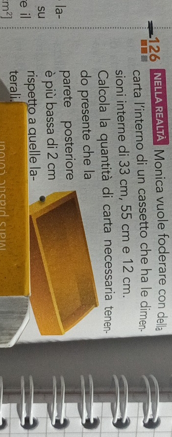 126 NELLA REALTA Monica vuole foderare con della 
carta l’interno di un cassetto che ha le dimen. 
sioni interne di 33 cm, 55 cm e 12 cm. 
Calcola la quantità di carta necessaria tenen- 
do presente che la 
la- parete posteriore 
su 
è più bassa di 2 cm
e il rispetto a quelle la-
m^2] terali