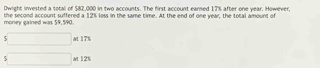 Dwight invested a total of $82,000 in two accounts. The first account earned 17% after one year. However, 
the second account suffered a 12% loss in the same time. At the end of one year, the total amount of 
money gained was $9,590.
s□ at 17%
s□ at 12%