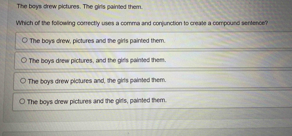 The boys drew pictures. The girls painted them.
Which of the following correctly uses a comma and conjunction to create a compound sentence?
The boys drew, pictures and the girls painted them.
The boys drew pictures, and the girls painted them.
The boys drew pictures and, the girls painted them.
The boys drew pictures and the girls, painted them.