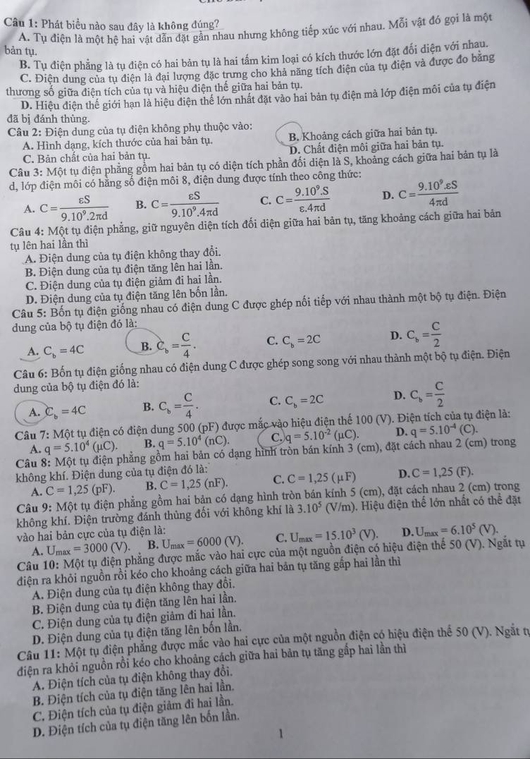 Phát biểu nào sau đây là không đúng?
A. Tụ điện là một hệ hai vật dẫn đặt gần nhau nhưng không tiếp xúc với nhau. Mỗi vật đó gọi là một
bản tụ.
B. Tụ điện phẳng là tụ điện có hai bản tụ là hai tấm kim loại có kích thước lớn đặt đối diện với nhau.
C. Điện dung của tụ điện là đại lượng đặc trưng cho khả năng tích điện của tụ điện và được đo bằng
thương số giữa điện tích của tụ và hiệu điện thế giữa hai bản tụ.
D. Hiệu điện thế giới hạn là hiệu điện thể lớn nhất đặt vào hai bản tụ điện mà lớp điện môi của tụ điện
đã bị đánh thùng.
Câu 2: Điện dung của tụ điện không phụ thuộc vào:
A. Hình dạng, kích thước của hai bản tụ. B. Khoảng cách giữa hai bản tụ.
C. Bản chất của hai bản tụ. D. Chất điện môi giữa hai bản tụ.
Câu 3: Một tụ điện phẳng gồm hai bản tụ có diện tích phần đối diện là S, khoảng cách giữa hai bản tụ là
d, lớp điện môi có hằng số điện môi 8, điện dung được tính theo công thức:
A. C= varepsilon S/9.10^9.2π d  B. C= varepsilon S/9.10^9.4π d  C. C= (9.10^9.S)/varepsilon .4π d  D. C= (9.10^9.varepsilon S)/4π d 
Câu 4: Một tụ điện phẳng, giữ nguyên diện tích đối diện giữa hai bản tụ, tăng khoảng cách giữa hai bản
tụ lên hai lần thì
A. Điện dung của tụ điện không thay đổi.
B. Điện dung của tụ điện tăng lên hai lần.
C. Điện dung của tụ điện giảm đi hai lần.
D. Điện dung của tụ điện tăng lên bốn lần.
Câu 5: Bốn tụ điện giống nhau có điện dung C được ghép nối tiếp với nhau thành một bộ tụ điện. Điện
dung của bộ tụ điện đó là:
A. C_b=4C B. C_b= C/4 . C. C_b=2C D. C_b= C/2 
Câu 6: Bốn tụ điện giống nhau có điện dung C được ghép song song với nhau thành một bộ tụ điện. Điện
dung của bộ tụ điện đó là:
A. C_b=4C B. C_b= C/4 . C. C_b=2C D. C_b= C/2 
Câu 7: Một tụ điện có điện dung 500 (pF) được mắc vào hiệu điện thế 100 (V). Điện tích của tụ điện là:
A. q=5.10^4(mu C). B. q=5.10^4(nC). C. q=5.10^(-2)(mu C). D. q=5.10^(-4)(C).
Câu 8: Một tụ điện phẳng gồm hai bản có dạng hình tròn bán kính 3 (cm), đặt cách nhau 2 (cm) trong
không khí. Điện dung của tụ điện đó là: (F).
A. C=1,25(pF). B. C=1,25(nF). C. C=1,25(mu F) D. C=1,25
Câu 9: Một tụ điện phẳng gồm hai bản có dạng hình tròn bán kính 5 (cm), đặt cách nhau 2 (cm) trong
không khí. Điện trường đánh thủng đối với không khí là 3.10^5 (V/m). Hiệu điện thế lớn nhất có thể đặt
vào hai bản cực của tụ điện là: D. U_max=6.10^5(V).
A. U_max=3000(V). B. U_max=6000(V). C. U_max=15.10^3(V).
Câu 10: Một tụ điện phẳng được mắc vào hai cực của một nguồn điện có hiệu điện thế 50 (V). Ngắt tụ
điện ra khỏi nguồn rồi kéo cho khoảng cách giữa hai bản tụ tăng gấp hai lần thì
A. Điện dung của tụ điện không thay đổi.
B. Điện dung của tụ điện tăng lên hai lần.
C. Điện dung của tụ điện giảm đi hai lần.
D. Điện dung của tụ điện tăng lên bốn lần.
Câu 11: Một tụ điện phẳng được mắc vào hai cực của một nguồn điện có hiệu điện thể 50 (V). Ngắt từ
điện ra khỏi nguồn rồi kéo cho khoảng cách giữa hai bản tụ tăng gắp hai lần thì
A. Điện tích của tụ điện không thay đổi.
B. Điện tích của tụ điện tăng lên hai lần.
C. Điện tích của tụ điện giảm đi hai lần.
D. Điện tích của tụ điện tăng lên bốn lần.