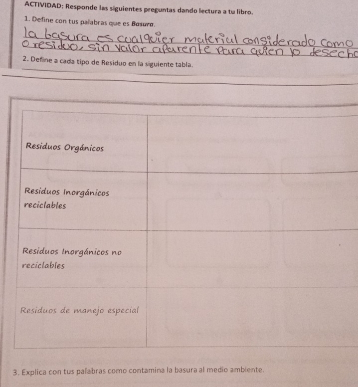 ACTIVIDAD: Responde las siguientes preguntas dando lectura a tu libro. 
1. Define con tus palabras que es Bøsura. 
_ 
_ 
_ 
2. Define a cada tipo de Residuo en la siguiente tabla. 
_ 
_ 
_ 
_ 
3. Explica con tus palabras como contamina la basura al medio ambiente.