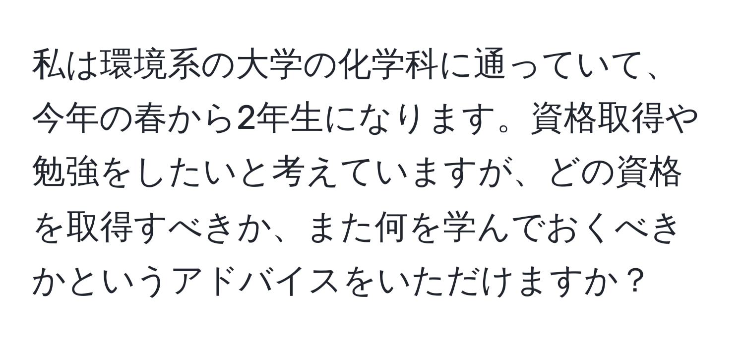 私は環境系の大学の化学科に通っていて、今年の春から2年生になります。資格取得や勉強をしたいと考えていますが、どの資格を取得すべきか、また何を学んでおくべきかというアドバイスをいただけますか？