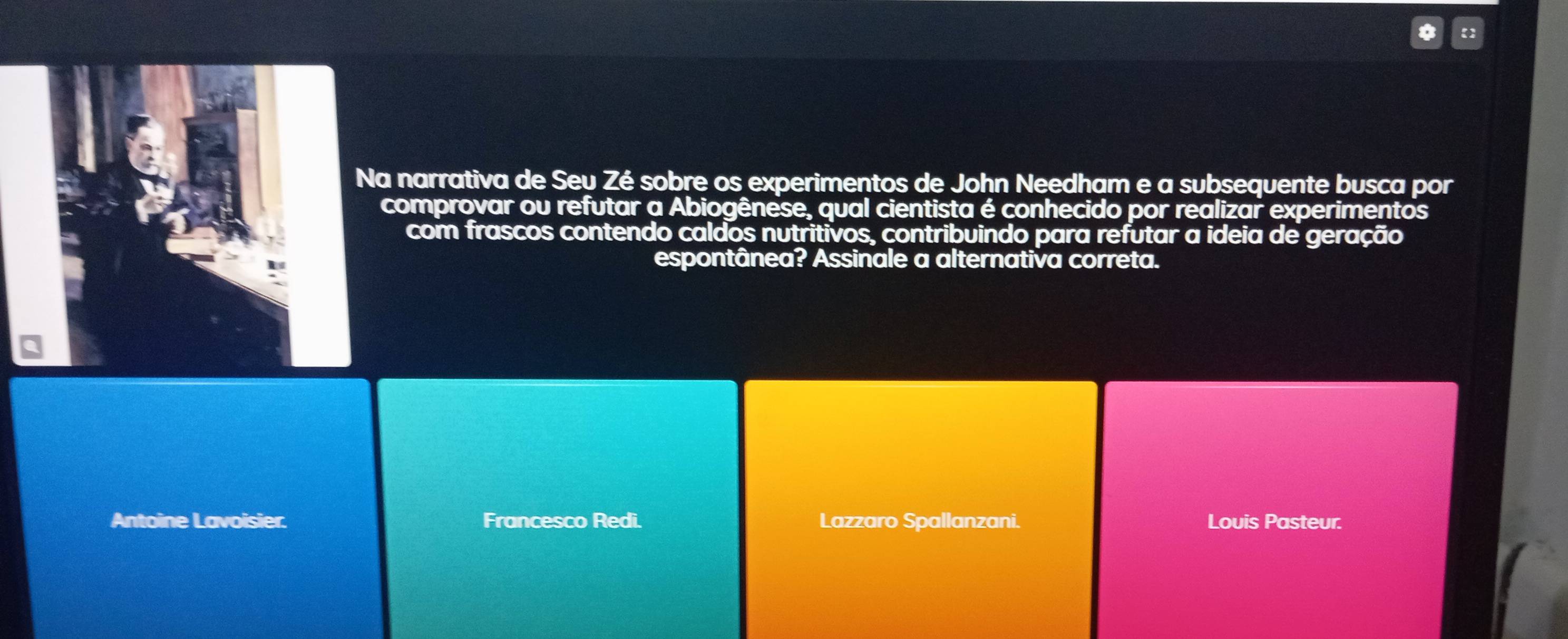 Na narrativa de Seu Zé sobre os experimentos de John Needham e a subsequente busca por
comprovar ou refutar a Abiogênese, qual cientista é conhecido por realizar experimentos
com frascos contendo caldos nutritivos, contribuindo para refutar a ideia de geração
espontânea? Assinale a alternativa correta.
Antoine Lavoisier: Francesco Redi. Lazzaro Spallanzani. Louis Pasteur.