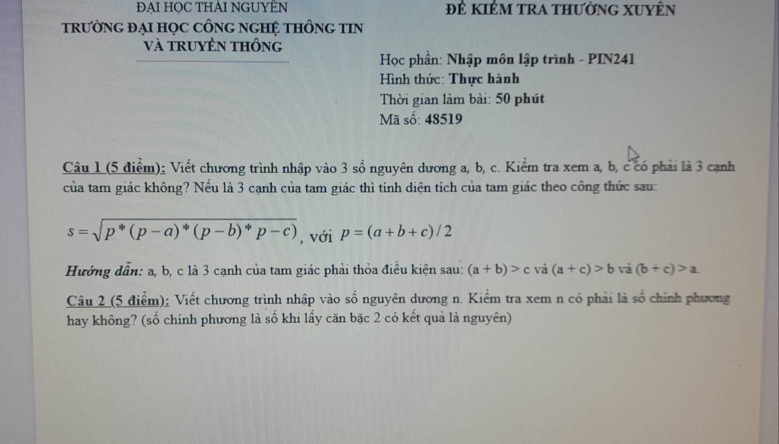 ĐẠI HỌC THÁI NGUYÊN Đê kiêm trA thườnG XUyên 
TRƯỜNG ĐẠI HỌC CÔNG NGHỆ THÔNG TIN 
Và tRUYÊN tHÔng 
Học phần: Nhập môn lập trình - PIN241 
Hình thức: Thực hành 
Thời gian làm bài: 50 phút 
Mã số: 48519
Câu 1 (5 điểm): Viết chương trình nhập vào 3 số nguyên dương a, b, c. Kiểm tra xem a, b, c có phải là 3 cạnh 
của tam giác không? Nếu là 3 cạnh của tam giác thì tính diện tích của tam giác theo công thức sau:
s=sqrt(p^*(p-a)^*)(p-b)^*p-c) , với p=(a+b+c)/2
Hướng dẫn: a, b, c là 3 cạnh của tam giác phải thỏa điều kiện sau: (a+b)>c và (a+c)>b và (b+c)>a
Câu 2 (5 điểm): Viết chương trình nhập vào số nguyên dương n. Kiểm tra xem n có phải là số chính phương 
hay không? (số chính phương là số khi lấy căn bặc 2 có kết quả là nguyên)