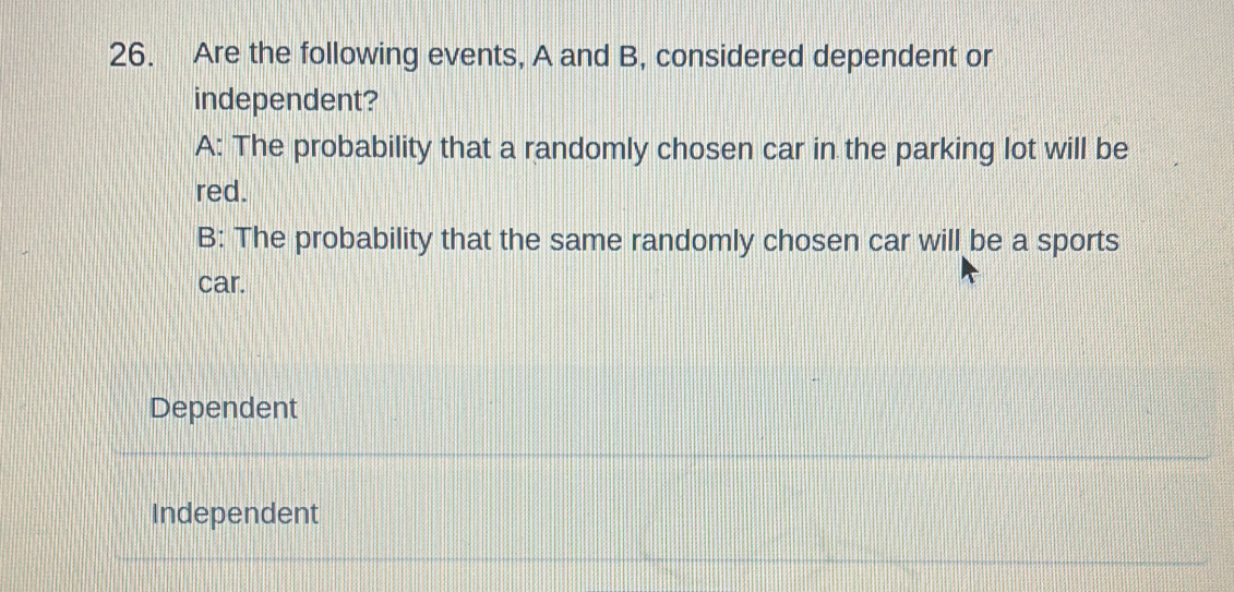 Are the following events, A and B, considered dependent or
independent?
A: The probability that a randomly chosen car in the parking lot will be
red.
B: The probability that the same randomly chosen car will be a sports
car.
Dependent
Independent