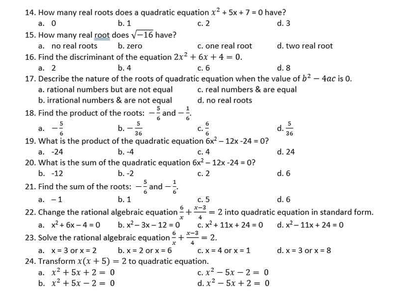 How many real roots does a quadratic equation x^2+5x+7=0 have?
a. 0 b. 1 c. 2 d. 3
15. How many real root does sqrt(-16) have?
a. no real roots b. zero c. one real root d. two real root
16. Find the discriminant of the equation 2x^2+6x+4=0.
a. 2 b. 4 c. 6 d.  8
17. Describe the nature of the roots of quadratic equation when the value of b^2-4ac is 0.
a. rational numbers but are not equal c. real numbers & are equal
b. irrational numbers & are not equal d. no real roots
18. Find the product of the roots: - 5/6  and - 1/6 .
a. - 5/6  b. - 5/36   6/6  d.  5/36 
C.
19. What is the product of the quadratic equation 6x^2-12x-24=0 ?
a. -24 b. -4 c. 4 d. 24
20. What is the sum of the quadratic equation 6x^2-12x-24=0 ?
b. -12 b. -2 c. 2 d.  6
21. Find the sum of the roots: - 5/6  and - 1/6 .
a. -1 b. 1 c. 5 d. 6
22. Change the rational algebraic equation  6/x + (x-3)/4 =2 into quadratic equation in standard form.
a. x^2+6x-4=0 b. x^2-3x-12=0 C. x^2+11x+24=0 d. x^2-11x+24=0
23. Solve the rational algebraic equation  6/x + (x-3)/4 =2.
a. x=3 or x=2 b. x=2 or x=6 C. x=4 or x=1 d. x=3 or x=8
24. Transform x(x+5)=2 to quadratic equation.
a. x^2+5x+2=0 C. x^2-5x-2=0
b. x^2+5x-2=0 d. x^2-5x+2=0